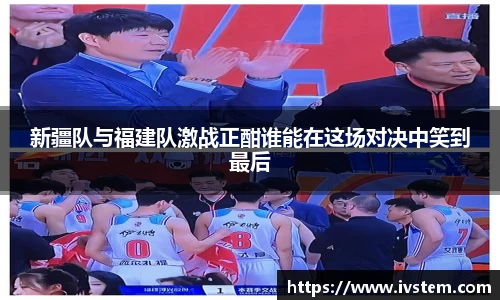 新疆队与福建队激战正酣谁能在这场对决中笑到最后