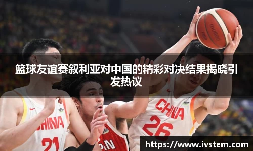 篮球友谊赛叙利亚对中国的精彩对决结果揭晓引发热议
