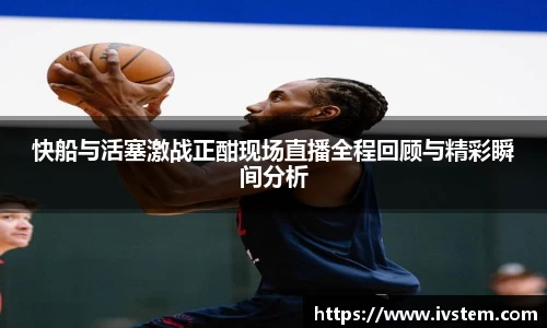 快船与活塞激战正酣现场直播全程回顾与精彩瞬间分析
