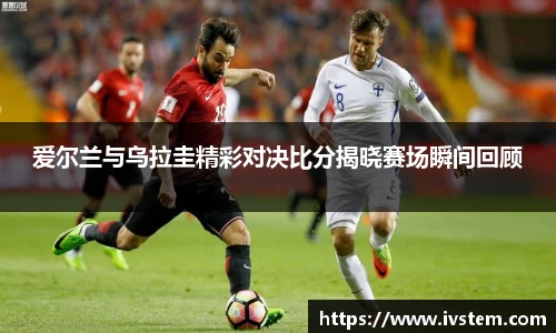爱尔兰与乌拉圭精彩对决比分揭晓赛场瞬间回顾