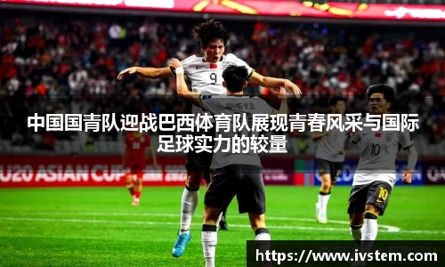 中国国青队迎战巴西体育队展现青春风采与国际足球实力的较量
