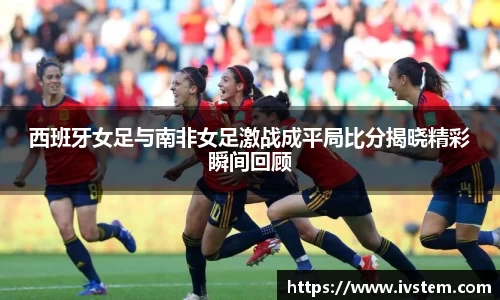 西班牙女足与南非女足激战成平局比分揭晓精彩瞬间回顾