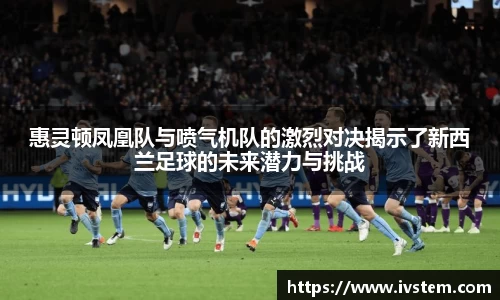 惠灵顿凤凰队与喷气机队的激烈对决揭示了新西兰足球的未来潜力与挑战